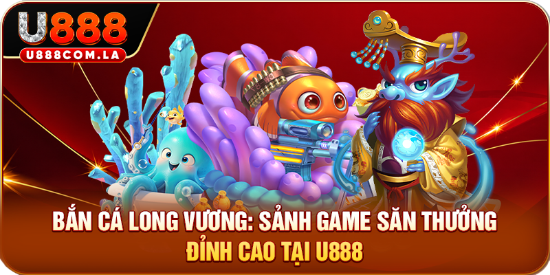 Bắn Cá Long Vương: Sảnh Game Săn Thưởng Đỉnh Cao Tại U888